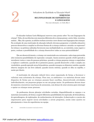 2
                                              Indicadores da Qualidade na Educação Infantil
                                                                       DIMENSÃO
                                                 MULTIPLICIDADE DE EXPERIÊNCIAS
                                                                   E LINGUAGENS
                                                                    Para mais informações, ver Saiba Mais 3




                O educador italiano Loris Malaguzzi escreveu uma poesia sobre “As cem linguagens da
         criança”. Nela, ele nos fala das cem maneiras diferentes de a criança pensar, sentir, falar, inventar,
         sonhar... Mas, diz a poesia, os adultos roubam noventa e nove dessas cem linguagens das crianças.
         Na avaliação de uma instituição de educação infantil, devemos perguntar: o trabalho educativo
         procura desenvolver e ampliar as diversas formas de a criança conhecer o mundo e se expressar?
         As rotinas e as práticas adotadas favorecem essa multiplicidade ou, ao contrário, como sugere o
         poeta, roubam a possibilidade de a criança desenvolver todas as suas potencialidades?

                Em seu desenvolvimento, a criança vai construindo sua autonomia: cada etapa percorrida
         abre inúmeras possibilidades de expressão e atuação. Assim acontece quando o bebê aprende a
         reconhecer rostos e vozes de pessoas próximas, quando a criança pequena começa a engatinhar
         e explorar o ambiente, quando dá os primeiros passos, quando desenvolve a fala e amplia seu
         vocabulário, quando aprende novas brincadeiras, quando consegue se alimentar sozinha, quando
         observa imagens de um livro infantil, quando escuta estórias, quando se olha no espelho, e
         assim por diante.

                A instituição de educação infantil deve estar organizada de forma a favorecer e
         valorizar essa autonomia da criança. Para isso, os ambientes e os materiais devem estar
         dispostos de forma que as crianças possam fazer escolhas, desenvolvendo atividades
         individualmente, em pequenos grupos ou em um grupo maior. As professoras devem atuar
         de maneira a incentivar essa busca de autonomia, sem deixar de estar atentas para interagir
         e apoiar as crianças nesse processo.

                As professoras devem planejar atividades variadas, disponibilizando os espaços e os
         materiais necessários, de forma a sugerir diferentes possibilidades de expressão, de brincadeiras,
         de aprendizagens, de explorações, de conhecimentos, de interações. A observação e a escuta são
         importantes para sugerir novas atividades a serem propostas, assim como ajustes no
         planejamento e troca de experiências na equipe.


         40         INDICADORES DA QUALIDADE NA EDUCAÇÃO INFANTIL




PDF created with pdfFactory trial version www.pdffactory.com
 