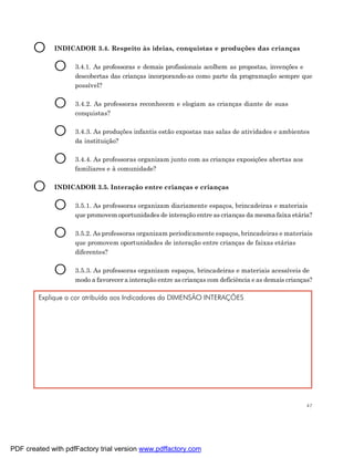 O     INDICADOR 3.4. Respeito às ideias, conquistas e produções das crianças


             O      3.4.1. As professoras e demais profissionais acolhem as propostas, invenções e
                    descobertas das crianças incorporando-as como parte da programação sempre que
                    possível?


             O      3.4.2. As professoras reconhecem e elogiam as crianças diante de suas
                    conquistas?


             O      3.4.3. As produções infantis estão expostas nas salas de atividades e ambientes
                    da instituição?


             O      3.4.4. As professoras organizam junto com as crianças exposições abertas aos
                    familiares e à comunidade?


       O     INDICADOR 3.5. Interação entre crianças e crianças


             O      3.5.1. As professoras organizam diariamente espaços, brincadeiras e materiais
                    que promovem oportunidades de interação entre as crianças da mesma faixa etária?


             O      3.5.2. As professoras organizam periodicamente espaços, brincadeiras e materiais
                    que promovem oportunidades de interação entre crianças de faixas etárias
                    diferentes?


             O      3.5.3. As professoras organizam espaços, brincadeiras e materiais acessíveis de
                    modo a favorecer a interação entre as crianças com deficiência e as demais crianças?

        Explique a cor atribuída aos Indicadores da DIMENSÃO INTERAÇÕES




                                                                                                      47




PDF created with pdfFactory trial version www.pdffactory.com
 