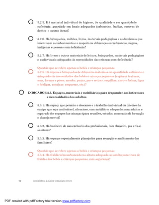 O      5.2.5. Há material individual de higiene, de qualidade e em quantidade
                       suficiente, guardado em locais adequados (sabonetes, fraldas, escovas de
                       dentes e outros itens)?


                O      5.2.6. Há brinquedos, móbiles, livros, materiais pedagógicos e audiovisuais que
                       incentivam o conhecimento e o respeito às diferenças entre brancos, negros,
                       indígenas e pessoas com deficiência?


                O      5.2.7. Há livros e outros materiais de leitura, brinquedos, materiais pedagógicos
                       e audiovisuais adequados às necessidades das crianças com deficiência?

                       Questão que se refere apenas a bebês e crianças pequenas
                O      5.2.8. Há objetos e brinquedos de diferentes materiais em quantidade suficiente e
                       adequados às necessidades dos bebês e crianças pequenas (explorar texturas,
                       sons, formas e pesos, morder, puxar, por e retirar, empilhar, abrir e fechar, ligar
                       e desligar, encaixar, empurrar, etc.)?


         O      INDICADOR 5.3. Espaços, materiais e mobiliários para responder aos interesses
                         e necessidades dos adultos


                O      5.3.1. Há espaço que permite o descanso e o trabalho individual ou coletivo da
                       equipe que seja confortável, silencioso, com mobiliário adequado para adultos e
                       separado dos espaços das crianças (para reuniões, estudos, momentos de formação
                       e planejamento)?


                O      5.3.2. Há banheiro de uso exclusivo dos profissionais, com chuveiro, pia e vaso
                       sanitário?


                O      5.3.3. Há espaços especialmente planejados para recepção e acolhimento dos
                       familiares?

                       Questão que se refere apenas a bebês e crianças pequenas
                O      5.3.4. Há fraldário/mesa/bancada na altura adequada ao adulto para troca de
                       fraldas dos bebês e crianças pequenas, com segurança?




         52        INDICADORES DA QUALIDADE NA EDUCAÇÃO INFANTIL




PDF created with pdfFactory trial version www.pdffactory.com
 