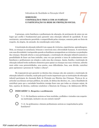 7
                           Indicadores da Qualidade na Educação Infantil

                           DIMENSÃO
                           COOPERAÇÃO E TROCA COM AS FAMÍLIAS
                           E PARTICIPAÇÃO NA REDE DE PROTEÇÃO SOCIAL




              A presença, entre familiares e profissionais da educação, do sentimento de estar em um
       lugar que acolhe é fundamental para garantir uma educação infantil de qualidade. E esse
       sentimento, naturalmente percebido e compartilhado pelas crianças, somente pode ser fruto do
       respeito, da alegria, da amizade, da consideração entre todos.

              A instituição de educação infantil é um espaço de vivências, experiências, aprendizagens.
       Nela, as crianças se socializam, brincam e convivem com a diversidade humana. A convivência
       com essa diversidade é enriquecida quando os familiares acompanham as vivências e as produções
       das crianças. Estando aberta a essa participação, a instituição de educação infantil aumenta a
       possibilidade de fazer um bom trabalho, uma vez que permite a troca de conhecimento entre
       familiares e profissionais em relação a cada uma das crianças. Assim, família e instituição de
       educação infantil terão melhores elementos para apoiar as crianças nas suas vivências, saberão
       mais sobre suas potencialidades, seus gostos, suas dificuldades. Isso, sem dúvida, contribui
       para aprimorar o processo de “cuidar e educar”.

               Os responsáveis por garantir os direitos das crianças não são somente a instituição de
       educação infantil e a família, razão pela qual é muito importante que as instituições de educação
       infantil participem da chamada Rede de Proteção aos Direitos das Crianças. Trata-se de se
       articular aos demais serviços públicos, de saúde, de defesa dos direitos, etc., com a finalidade de
       contribuir para que a sociedade brasileira consiga fazer com que todas as crianças sejam, de
       fato, sujeitos de direitos, conforme estabelece o Estatuto da Criança e do Adolescente (ECA).


       O      INDICADOR 7.1. Respeito e acolhimento


              O      7.1.1. Os familiares sentem-se bem recebidos, acolhidos e tratados com respeito
                     na instituição, inclusive em seu contato inicial?


              O      7.1.2. As professoras e demais profissionais sentem-se respeitadas/os pelos
                     familiares?


                                                                                                        57




PDF created with pdfFactory trial version www.pdffactory.com
 