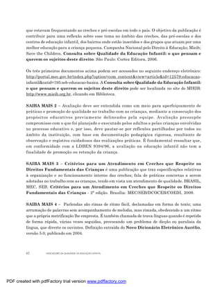 que estavam frequentando as creches e pré-escolas em todo o país. O objetivo da publicação é
         contribuir para uma reflexão sobre esse tema no âmbito das creches, das pré-escolas e dos
         centros de educação infantil, dos bairros onde estão inseridos e dos grupos que atuam por uma
         melhor educação para a criança pequena. Campanha Nacional pelo Direito à Educação; Mieib;
         Save the Children. Consulta sobre Qualidade da Educação Infantil: o que pensam e
         querem os sujeitos deste direito. São Paulo: Cortez Editora, 2006.

         Os três primeiros documentos acima podem ser acessados no seguinte endereço eletrônico:
         http://portal.mec.gov.br/index.php?option=com_content&view=article&id=12579:educacao-
         infantil&catid=195:seb-educacao-basica. A Consulta sobre Qualidade da Educação Infantil:
         o que pensam e querem os sujeitos deste direito pode ser localizada no site do MIEIB:
         http://www.mieib.org.br, clicando em Biblioteca.

         SAIBA MAIS 2 – Avaliação deve ser entendida como um meio para aperfeiçoamento de
         práticas e promoção de qualidade no trabalho com as crianças, mediante a consecução dos
         propósitos educativos previamente delineados pela equipe. Avaliação pressupõe
         compromisso com o que foi planejado e executado pelos adultos e pelas crianças envolvidas
         no processo educativo e, por isso, deve pautar-se por reflexões partilhadas por todos no
         âmbito da instituição, com base em documentação pedagógica rigorosa, resultante de
         observação e registros cuidadosos das realizações práticas. É fundamental ressaltar que,
         em conformidade com a LDBEN 9394/96, a avaliação na educação infantil não tem a
         finalidade de promoção ou retenção da criança.

         SAIBA MAIS 3 – Critérios para um Atendimento em Creches que Respeite os
         Direitos Fundamentais das Crianças é uma publicação que traz especificações relativas
         à organização e ao funcionamento interno das creches; fala de práticas concretas a serem
         adotadas no trabalho com as crianças, tendo em vista um atendimento de qualidade. BRASIL,
         MEC, SEB. Critérios para um Atendimento em Creches que Respeite os Direitos
         Fundamentais das Crianças - 2ª edição. Brasília: MEC/SEB/DCOCEB/COEDI, 2009.

         SAIBA MAIS 4 – Parlendas são rimas de ritmo fácil, declamadas em forma de texto; uma
         arrumação de palavras sem acompanhamento de melodia, mas rimada, obedecendo a um ritmo
         que a própria metrificação lhe empresta. É também chamada de trava-línguas quando é repetida
         de forma rápida, várias vezes seguidas, provocando um problema de dicção ou paralisia da
         língua, que diverte os ouvintes. Definição extraída do Novo Dicionário Eletrônico Aurélio,
         versão 5.0, publicado em 2004.



         62        INDICADORES DA QUALIDADE NA EDUCAÇÃO INFANTIL




PDF created with pdfFactory trial version www.pdffactory.com
 