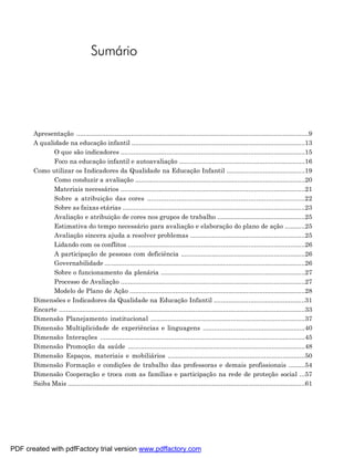 Sumário




       Apresentação ...............................................................................................................................9
       A qualidade na educação infantil ...............................................................................................13
              O que são indicadores .....................................................................................................15
              Foco na educação infantil e autoavaliação .....................................................................16
       Como utilizar os Indicadores da Qualidade na Educação Infantil ...........................................19
              Como conduzir a avaliação .............................................................................................20
              Materiais necessários .....................................................................................................21
              Sobre a atribuição das cores .................................................................................22
              Sobre as faixas etárias ....................................................................................................23
              Avaliação e atribuição de cores nos grupos de trabalho ................................................25
              Estimativa do tempo necessário para avaliação e elaboração do plano de ação ...........25
              Avaliação sincera ajuda a resolver problemas ...............................................................25
              Lidando com os conflitos .................................................................................................26
              A participação de pessoas com deficiência ....................................................................26
              Governabilidade ..............................................................................................................26
              Sobre o funcionamento da plenária ...............................................................................27
              Processo de Avaliação .....................................................................................................27
              Modelo de Plano de Ação ................................................................................................28
       Dimensões e Indicadores da Qualidade na Educação Infantil ..................................................31
       Encarte .......................................................................................................................................33
       Dimensão Planejamento institucional ...................................................................................37
       Dimensão Multiplicidade de experiências e linguagens .......................................................40
       Dimensão Interações ..............................................................................................................45
       Dimensão Promoção da saúde ................................................................................................48
       Dimensão Espaços, materiais e mobiliários ..........................................................................50
       Dimensão Formação e condições de trabalho das professoras e demais profissionais .........54
       Dimensão Cooperação e troca com as famílias e participação na rede de proteção social ...57
       Saiba Mais ..................................................................................................................................61




PDF created with pdfFactory trial version www.pdffactory.com
 