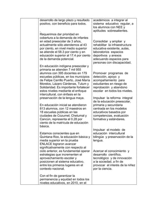 desarrollo de largo plazo y resultado
positivo, con beneficio para todos.
.
Requerimos dar prioridad en
cobertura a la demanda de infantes
en edad preescolar de 3 años,
actualmente sólo atendemos al 43
por ciento, en nivel medio superior
se atiende el 58.3 por ciento y en
educación superior al 17.4 por ciento
de la demanda potencial.
En educación indígena preescolar y
primaria se atienden 7 mil 955
alumnos con 395 docentes en 179
escuelas públicas, en los municipios
de Felipe Carrillo Puerto, José María
Morelos, Lázaro Cárdenas, Tulum y
Solidaridad. Es importante fortalecer
estos niveles mediante el enfoque
intercultural, con énfasis en la
preservación de la lengua maya.
En educación inicial se atendieron
813 alumnos, con 12 maestros en
18 escuelas públicas en las
ciudades de Cozumel, Chetumal y
Cancún, representa el 0.28 por
ciento de la matrícula de educación
básica.
Estamos conscientes que en
Quintana Roo, la educación básica y
media superior en la prueba
ENLACE lograron avanzar
significativamente con respecto al
ciclo anterior, es fundamental operar
estrategias que incrementen el
aprovechamiento escolar y
posicionen al sistema educativo,
entre los primeros lugares en el
contexto nacional.
Con el fin de garantizar la
permanencia y equidad en todos los
niveles educativos, en 2010, en el
académicos a integrar al
sistema educativo regular, a
los alumnos con NEE y
aptitudes sobresalientes.
Consolidar y ampliar y
rehabilitar la infraestructura
educativa existente, aulas,
laboratorios espacios
deportivos y anexos
adecuando espacios para
personas con discapacidad.
Promover programas de
detección, apoyo y
acompañamiento para
estudiantes en riesgo de
reprobación y abandono
escolar en todos los niveles.
Impulsar la reforma integral
de la educación preescolar,
primaria y secundaria
centrada en los modelos
educativos basados por
competencias, evaluación
formativa y estándares.
Impulsar el modelo de
educación intercultural
bilingüe y preservación de la
lengua.
Acercar el conocimiento y
desarrollo científico,
tecnológico y de innovación
a la sociedad, a fin de
provocar el interés de la niñez
por la ciencia.
 