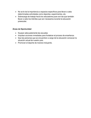  No se le da la importancia a espacios específicos para llevar a cabo
determinadas actividades como deportes, experimentos, etc.
 Sobrecarga de trabajo hacía los educadores pues son las que también
llevar a cabo los trámites que son necesarios durante la educación
preescolar.
Áreas de Oportunidad
 Equipar adecuadamente las escuelas
 Impulsar acciones inmediatas para fortalecer el proceso de enseñanza.
 Que las personas que se encuentran a cargo de la educación conozcan la
situación actual de nuestro país
 Promover el deporte de manera incluyente.
 
