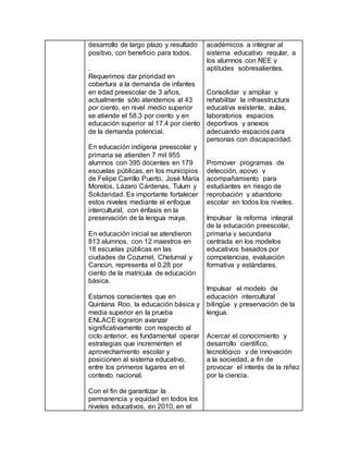 desarrollo de largo plazo y resultado
positivo, con beneficio para todos.
.
Requerimos dar prioridad en
cobertura a la demanda de infantes
en edad preescolar de 3 años,
actualmente sólo atendemos al 43
por ciento, en nivel medio superior
se atiende el 58.3 por ciento y en
educación superior al 17.4 por ciento
de la demanda potencial.
En educación indígena preescolar y
primaria se atienden 7 mil 955
alumnos con 395 docentes en 179
escuelas públicas, en los municipios
de Felipe Carrillo Puerto, José María
Morelos, Lázaro Cárdenas, Tulum y
Solidaridad. Es importante fortalecer
estos niveles mediante el enfoque
intercultural, con énfasis en la
preservación de la lengua maya.
En educación inicial se atendieron
813 alumnos, con 12 maestros en
18 escuelas públicas en las
ciudades de Cozumel, Chetumal y
Cancún, representa el 0.28 por
ciento de la matrícula de educación
básica.
Estamos conscientes que en
Quintana Roo, la educación básica y
media superior en la prueba
ENLACE lograron avanzar
significativamente con respecto al
ciclo anterior, es fundamental operar
estrategias que incrementen el
aprovechamiento escolar y
posicionen al sistema educativo,
entre los primeros lugares en el
contexto nacional.
Con el fin de garantizar la
permanencia y equidad en todos los
niveles educativos, en 2010, en el
académicos a integrar al
sistema educativo regular, a
los alumnos con NEE y
aptitudes sobresalientes.
Consolidar y ampliar y
rehabilitar la infraestructura
educativa existente, aulas,
laboratorios espacios
deportivos y anexos
adecuando espacios para
personas con discapacidad.
Promover programas de
detección, apoyo y
acompañamiento para
estudiantes en riesgo de
reprobación y abandono
escolar en todos los niveles.
Impulsar la reforma integral
de la educación preescolar,
primaria y secundaria
centrada en los modelos
educativos basados por
competencias, evaluación
formativa y estándares.
Impulsar el modelo de
educación intercultural
bilingüe y preservación de la
lengua.
Acercar el conocimiento y
desarrollo científico,
tecnológico y de innovación
a la sociedad, a fin de
provocar el interés de la niñez
por la ciencia.
 
