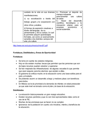 cuidado de la vida en sus diversas
manifestaciones;
c) su socialización a través del
trabajo grupal y la cooperación con
otros niños y adultos;
d) formas de expresión creativas a
través del lenguaje, de su
pensamiento y de su cuerpo, lo cual
le permitirá adquirir aprendizajes
formales, así como un acercamiento
sensible a los distintos campos del
arte y la cultura
4.- Promover el deporte de
manera incluyente
para fomentar una cultura
de salud.
5.- Hacer del desarrollo
científico, tecnológico y la
innovación pilares para el
progreso económico y
social sostenible.
http://www.oei.es/quipu/mexico/mex07.pdf
Fortalezas, Debilidades y Áreas de Oportunidad
Fortalezas
 Se toma en cuenta los estados indígenas.
 Hoy en día existen muchas becas que permiten que las personas que son
de bajos recursos puedan estudiar y superarse
 Se han mejorado las infraestructuras de algunas escuelas lo que permite
que sean seguras para los alumnos que asisten a ellas.
 El gobierno se enfoca mucho en la educación como una base solida para el
país y el estado.
 Se pretende asumir un desarrollo a largo y mediano plazo con beneficios
para todos.
 En México se le da prioridad a la demanda de infantes en edad preescolar
ya que este nivel es tomado como el pilar y la base de la educación.
Debilidades
 La educación básica presenta un gran rezago educativo.
 Existen recursos perdidos y que no son bien aprovechados tales como el
uso de la TIC.
 Muchas de las promesas que se hacen no se cumplen.
 Ignorancia de la población en cuanto a la iniciativa, interés y beneficios de
la educación.
 