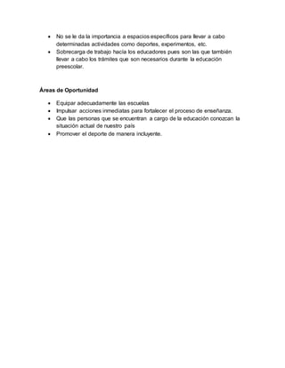  No se le da la importancia a espacios específicos para llevar a cabo
determinadas actividades como deportes, experimentos, etc.
 Sobrecarga de trabajo hacía los educadores pues son las que también
llevar a cabo los trámites que son necesarios durante la educación
preescolar.
Áreas de Oportunidad
 Equipar adecuadamente las escuelas
 Impulsar acciones inmediatas para fortalecer el proceso de enseñanza.
 Que las personas que se encuentran a cargo de la educación conozcan la
situación actual de nuestro país
 Promover el deporte de manera incluyente.
 
