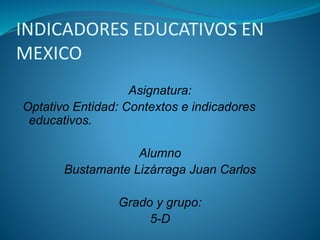 INDICADORES EDUCATIVOS EN 
MEXICO 
Asignatura: 
Optativo Entidad: Contextos e indicadores 
educativos. 
Alumno 
Bustamante Lizárraga Juan Carlos 
Grado y grupo: 
5-D 
 