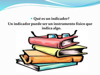  Qué es un indicador? 
Un indicador puede ser un instrumento físico que 
indica algo. 
 