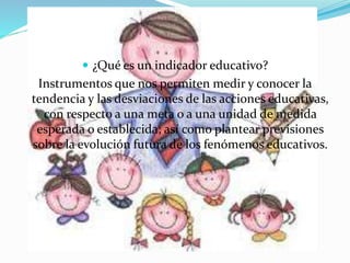 ¿Qué es un indicador educativo? 
Instrumentos que nos permiten medir y conocer la 
tendencia y las desviaciones de las acciones educativas, 
con respecto a una meta o a una unidad de medida 
esperada o establecida; así como plantear previsiones 
sobre la evolución futura de los fenómenos educativos. 
 