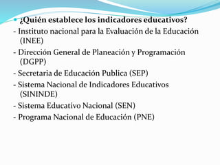  ¿Quién establece los indicadores educativos? 
- Instituto nacional para la Evaluación de la Educación 
(INEE) 
- Dirección General de Planeación y Programación 
(DGPP) 
- Secretaria de Educación Publica (SEP) 
- Sistema Nacional de Indicadores Educativos 
(SININDE) 
- Sistema Educativo Nacional (SEN) 
- Programa Nacional de Educación (PNE) 
 