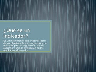 Es un instrumento para medir el logro 
de los objetivos de los programas y un 
referente para el seguimiento de los 
avances y para la evaluación de los 
resultados alcanzados. 
 