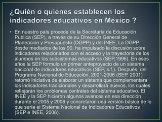 • En nuestro país procede de la Secretaria de Educación 
Publica (SEP), a través de su Dirección General de 
Planeación y Presupuesto (DGPP) y del INEE. La DGPP 
desde mediados de los 90, ha impulsado la discusión sobre 
indicadores relacionados con el acceso y la trayectoria de los 
alumnos en los subsistemas educativos (SEP,1996). En esos 
años la SEP formulo un primer anteproyecto de un sistema 
nacional de indicadores educativos (SEP, s.f.). Después, del 
Programa Nacional de Educación, 2001-2006 (SEP, 2001) 
retomó iniciativa de elaborar un sistema que complementara 
los indicadores tradicionales y desarrollará nuevos, los cuales 
reflejarán los problemas centrales del sistema educativo. El 
INEE y la SEP hicieron algunos avances en esa dirección 
durante el 2005 y 2006 y concretaron una versión básica de lo 
que sería el Sistema Nacional de Indicadores Educativos 
(SEP e INEE, 2006). 
 