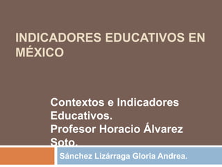 INDICADORES EDUCATIVOS EN 
MÉXICO 
Contextos e Indicadores 
Educativos. 
Profesor Horacio Álvarez 
Soto. 
Sánchez Lizárraga Gloria Andrea. 
 