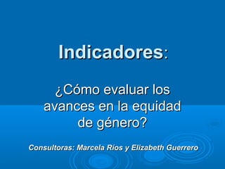 Indicadores:
      ¿Cómo evaluar los
    avances en la equidad
         de género?
Consultoras: Marcela Ríos y Elizabeth Guerrero
 