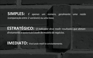 SIMPLES: É apenas um número, geralmente uma razão
(comparação entre 2 variáveis) ou uma taxa.
ESTRATÉGICO: O indicador deve medir resultados que afetam
diretamente a sustentabilidade do modelo de negócios.
IMEDIATO: Você pode medi-lo constantemente.
 