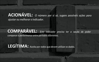 ACIONÁVEL: O número por si só, sugere possíveis ações para
ajustar ou melhorar o indicador.
COMPARÁVEL: Este indicador precisa ter a opção de poder
comparar a performance entre períodos diferentes.
LEGÍTIMA: Aceita por todos que devem utilizar os dados.
 