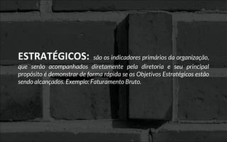 ESTRATÉGICOS: são os indicadores primários da organização,
que serão acompanhados diretamente pela diretoria e seu principal
propósito é demonstrar de forma rápida se os Objetivos Estratégicos estão
sendo alcançados. Exemplo: Faturamento Bruto.
 