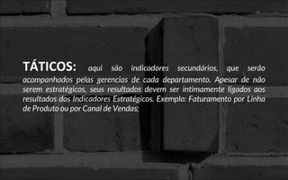 TÁTICOS: aqui são indicadores secundários, que serão
acompanhados pelas gerencias de cada departamento. Apesar de não
serem estratégicos, seus resultados devem ser intimamente ligados aos
resultados dos Indicadores Estratégicos. Exemplo: Faturamento por Linha
de Produto ou por Canal de Vendas;
 