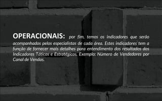 OPERACIONAIS: por fim, temos os indicadores que serão
acompanhados pelos especialistas de cada área. Estes indicadores tem a
função de fornecer mais detalhes para entendimento dos resultados dos
Indicadores Táticos e Estratégicos. Exemplo: Número de Vendedores por
Canal de Vendas.
 