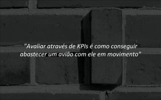 "Avaliar através de KPIs é como conseguir
abastecer um avião com ele em movimento"
 