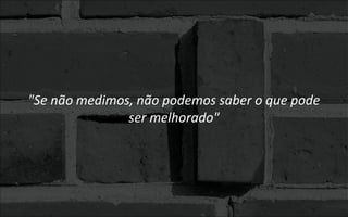 "Se não medimos, não podemos saber o que pode
ser melhorado"
 
