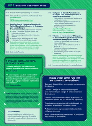 DIA 2 – Quarta-feira, 25 de novembro de 2009

08h20 Recepção dos Participantes e Entrega das Credenciais                        10h30 Inteligência de Mercado Aplicada à Área
                                                                                          de Compras como Parâmetro para Plano de
08h50 Abertura do 2º dia da Conferência pelo Presidente de Mesa                           Avaliação de Fornecedores
      Claudio Mitsutani                                                                   • Como redefinir os processos através da utilização de
      Diretor                                                                                inteligência de mercado
      ATMAN CONSULTORIA EMPRESARIAL
                                                                                          • Redução das atribuições operacionais da área de
                                                                                             compras resultante da implantação
09h00 Como Estabelecer Programa de Remuneração
                                                                                          • Monitoramento do mercado que permite
                  Variável Baseado em Indicadores de Desempenho                              atuação estratégica
                  para Área de Compras
                                                                                          Jorge Alberto Lopes Fernandes
                  • Desenvolvimento e definição dos indicadores adequados
                                                                                          Diretor de Infraestrutura e Supply Chain
 ESTUDO DE CASO




                  • Como foi a estruturação da área de compras para
                                                                                          HOSPITAL DAS CLÍNICAS DA FMUSP
                     implantação do programa
                  • Riscos na remuneração estabelecida em indicadores
                     impróprios                                                   11h30 Determine as Ferramentas de TI Adequadas
                  • Apresentação dos benefícios alcançados com a                          no Processo de Avaliação de Desempenho de
                     implantação e formas de bonificação da equipe                        Fornecedores e da Equipe de Compras
                  Estamos buscando a melhor opção do mercado para                         • Padronização, sistematização das informações e
                  apresentar essa palestra. Para programa atualizado                         tratamento das bases
                  acesse www.informagroup.com.br/compras. Caso tenha                      • Coleta de dados de forma ágil e eficaz através de
                  interesse em palestrar entre em contato com Lariza                         recursos de TI
                  Carrera pelo email lariza.carrera@ibcbrasil.com.br                      • E-procurement e Business Intelligence como
                                                                                             ferramentas de avaliação
10h00 Coffee break e Networking                                                           • Resultados e relação custo-benefício da aplicação
                                                                                             das soluções
                                                                                          Estamos buscando a melhor opção do mercado para
                                                                                          apresentar essa palestra. Para programa atualizado
                                                                                          acesse www.informagroup.com.br/compras. Caso tenha
                                                                                          interesse em palestrar entre em contato com Lariza
A OPINIÃO DE QUEM JÁ PARTICIPOU                                                           Carrera pelo email lariza.carrera@ibcbrasil.com.br
DE EVENTOS DA ÁREA:
                                                                                  12h30 Encerramento da Conferência e Entrega dos Certificados
“Excelente evento para trocar experiências,
conhecer melhores práticas e avaliar tendências”.
J.C.A.F., Fosfértil

“Os temas propostos são atuais e estão em linha
com o que se está se trabalhando na área de
Compras. Principalmente, o ponto de remuneração                                     CONFIRA ÓTIMAS RAZÕES PARA VOCÊ
variável, que é algo que precisa ser implementado                                    PARTICIPAR DESTA CONFERÊNCIA:
pelas empresas”.
                                                                            • Saiba quais são os critérios a serem seguidos para a construção
F.F.D., Glaxosmithkline
                                                                              de indicadores

                                                                            • Considere a utilização de indicadores de desempenho
                                                                              como instrumentos para avaliação de fornecedores e riscos
ALTERAÇÃO DE PROGRAMA: O nosso compromisso é fornecer a                       de fornecimento
discussão e o estudo de temas e casos relevantes por palestrantes
habilitados. Eventuais alterações no programa serão decorrentes de
caso fortuito ou força maior. Na eventualidade de algum palestrante         • Determine a estruturação de indicadores de performance de
não comparecer, envidaremos maiores esforços possíveis para
substituir o executivo ausente por outro apto a promover a discussão          fornecedores atrelados a SLA´s (Service Level Agreements)
do tema conforme programado. Contudo, tal empenho não implica
em garantia da substituição.                                                • Estabeleça programa de remuneração variável baseado em
                                                                              indicadores de desempenho para área de compras

                                                                            • Avalie como redefinir os processos através da utilização de
          AGRADECIMENTO                                                       inteligência de mercado
          Agradecemos a todos os palestrantes e aos                         • Amplie o networking e conheça a experiência de especialistas
          executivos contatados no processo de pesquisa                       sobre assuntos de seu interesse!
          pelo apoio na programação e no desenvolvimento
          deste evento.
 