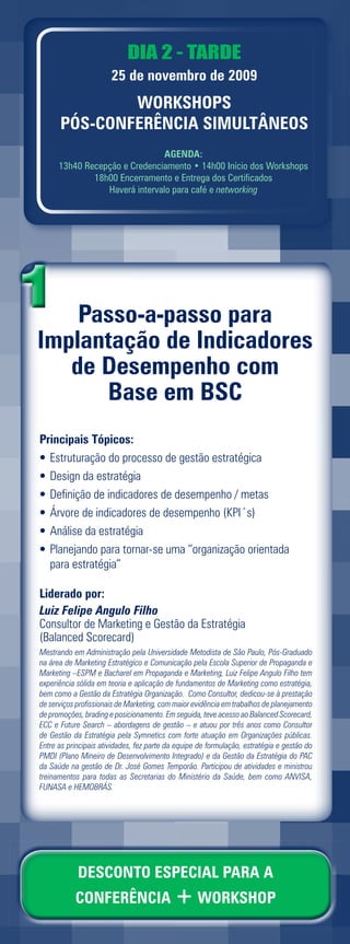 DIA 2 - TARDE
                       25 de novembro de 2009
              WORKSHOPS
      PÓS-CONFERÊNCIA SIMULTÂNEOS
                                AGENDA:
      13h40 Recepção e Credenciamento • 14h00 Início dos Workshops
              18h00 Encerramento e Entrega dos Certificados
                 Haverá intervalo para café e networking




    Passo
    Passo-a-passo para
Implantaç
Implantação de Indicadores
   d Desempenho com
   de D
      Base em BSC
Principais Tópicos:
• Estruturação do processo de gestão estratégica
• Design da estratégia
• Definição de indicadores de desempenho / metas
• Árvore de indicadores de desempenho (KPI´s)
• Análise da estratégia
• Planejando para tornar-se uma “organização orientada
  para estratégia”

Liderado por:
Luiz Felipe Angulo Filho
Consultor de Marketing e Gestão da Estratégia
(Balanced Scorecard)
Mestrando em Administração pela Universidade Metodista de São Paulo, Pós-Graduado
na área de Marketing Estratégico e Comunicação pela Escola Superior de Propaganda e
Marketing –ESPM e Bacharel em Propaganda e Marketing, Luiz Felipe Angulo Filho tem
experiência sólida em teoria e aplicação de fundamentos de Marketing como estratégia,
bem como a Gestão da Estratégia Organização. Como Consultor, dedicou-se à prestação
de serviços profissionais de Marketing, com maior evidência em trabalhos de planejamento
de promoções, brading e posicionamento. Em seguida, teve acesso ao Balanced Scorecard,
ECC e Future Search – abordagens de gestão – e atuou por três anos como Consultor
de Gestão da Estratégia pela Symnetics com forte atuação em Organizações públicas.
Entre as principais atividades, fez parte da equipe de formulação, estratégia e gestão do
PMDI (Plano Mineiro de Desenvolvimento Integrado) e da Gestão da Estratégia do PAC
da Saúde na gestão de Dr. José Gomes Temporão. Participou de atividades e ministrou
treinamentos para todas as Secretarias do Ministério da Saúde, bem como ANVISA,
FUNASA e HEMOBRÁS.




            DESCONTO ESPECIAL PARA A
           CONFERÊNCIA + WORKSHOP
 