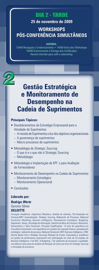 DIA 2 - TARDE
                      25 de novembro de 2009
              WORKSHOPS
      PÓS-CONFERÊNCIA SIMULTÂNEOS
                               AGENDA:
     13h40 Recepção e Credenciamento • 14h00 Início dos Workshops
             18h00 Encerramento e Entrega dos Certificados
                Haverá intervalo para café e networking




         Gestão Estratégica
        e Monitoramento de
          Desempenho na
       Cadeia de Suprimentos
Principais Tópicos:
• Desdobramentos da Estratégia Empresarial para a
  Atividade de Suprimentos
  – A missão de Suprimentos a luz dos objetivos organizacionais
  – A governança de suprimentos
  – Macro processos de suprimentos
• Metodologia de Strategic Sourcing
  – O que é e o que não é Strategic Sourcing
  – Metodologia
• Metodologia e Implantação de KPI´s para Avaliação
  de Fornecedores
• Monitoramento de Desempenho na Cadeia de Suprimentos
  – Monitoramento Estratégico
  – Monitoramento Operacional
• Conclusões

Liderado por:
Rodrigo Wertz
Gerente Sênior
DELOITTE
Formação Acadêmica: Engenheiro Mecânico, Analista de sistemas, Pós-Graduado em
Finanças/MKT. Especialização: Strategic Sourcing, Redesenho de Processos, Balanced
Scorecard, Marketing, Business Intelligence, Planejamento Estratégico, Budgeting.
Segmentos: Varejo, Tecnologia da Informação, Indústria de Bens de Consumo, Alimentício,
Farmacêutico e Setor Financeiro. Principais Qualificações: 14 anos de experiência em
Consultoria Empresarial, com experiência em projetos de corporate finance, planejamento
estratégico, redesenho de processo, Balanced Scorecard, MKT, Business Intelligence, CRM,
Activity Based Cost e Strategic Sourcing/ Redução de Custos. Especialista e acadêmico
em gestão de performance empresarial com participação em mais de 20 projetos de
Business Intelligence, 4 de BSC, 9 Budgeting, 7 de redesenho de processos e qualidade;
nos últimos 5 anos atua em projetos de Redução de Custo com foco em Strategic Sourcing
e otimização de processos.
 