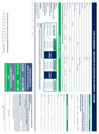FICHA DE INSCRIÇÃO – INDICADORES DE DESEMPENHO EM COMPRAS – DC0823909
Nome:                                                                                                                                   Cargo:                                                                                                                             FORMAS DE PAGAMENTO
Depto.:                                                                                                                                 E-mail:                                                                                  Emissão de boleto restrita até 3 dias antes do evento. Após esta data, favor
Sup. Imediato:                                                                                                                          Cargo:
                                                                                                                                                                                                                                 contatar a Central de Atendimento pelo telefone 11 3017 6888 ou e-mail
                                                                                                                                                                                                                                 customer.service@ibcbrasil.com.br. A participação do inscrito estará
Razão Social:                                                                                                                                                                                                                    condicionada à efetiva comprovação de pagamento da inscrição
                                                                                                                                                                                                                                 antes da realização do evento.
Nome Fantasia da Empresa:                                                                                                               Ramo de Atividade:
CCM:                                                                                              CNPJ:                                                    Insc. Estadual:                                                       [ ] Boleto Bancário                 [ ] AMEX             [ ] VISA           [ ] MASTERCARD                   [ ] DINERS
Endereço Comercial:                                                                                                                                                                                                              Nº ❘ _ ❘ _ ❘ _ ❘ _ ❘ _ ❘ _ ❘ _ ❘ _ ❘ _ ❘ _ ❘ _ ❘ _ ❘ _ ❘ _ ❘ _ ❘ _ ❘ Valid.:......... / .............
CEP:                                              Cidade:                                                                               Estado:
                                                                                                                                                                                                                                 Assinatura: .....................................................................................................................
Telefone: ( )                                                                         Celular: ( )                                                                          Fax: ( )
Nome p/ contato:                                                                                                                        Área:                                                                                                                             DADOS SOBRE COBRANÇA
Nº de Funcionários: [ ] 01 - 99                     [ ] 100 - 199             [ ] 200 - 499               [ ] 500 - 999             [ ] 1.000 - 1.999                  [ ] 2.000 - 4.999            [       ] acima de 5.000
                                                                                                                                                                                                                                 Nome do contato:
✓ Autorizo o envio de informações da empresa por todos os canais de comunicação.                                           Caso não queira receber informações, favor enviar e-mail para cadastro@ibcbrasil.com.br
                                                                                                                                                                                                                                 Cargo:
                                                                                  CONDIÇÕES GERAIS DE INSCRIÇÃO
                                                                                                                                                                                                                                 Endereço:
Datas:
                                                                                              Valor Especial para                                 Valor Especial para                               Valor Especial para
Conferência:                                           Desconto especial para               inscrições até 25/09/09*                            inscrições até 23/10/09*                         inscrições após 23/10/09*
24 e 25 de Novembro de 2009                             Grupos. Consulte-nos!
                                                                                                Investimento Total (1)                             Investimento Total (1)                               Investimento Total (1)   Tel.:                                                                                 Fax:
Workshops 1 e 2:                                                                                                            ECONOMIZE                                             ECONOMIZE
25 de Novembro de 2009                              ❑ Conferência + Workshop 1                   R$ 3.790,00                                         R$ 4.090,00                                         R$ 4.290,00
                                                                                                                           R$ 500,00                                              R$ 200,00                                      E-mail p/ envio de NF-e:
Local:                                              ❑ Conferência + Workshop 2                   R$ 3.790,00                                        R$ 4.090,00                                          R$ 4.290,00
Hotel Tryp Paulista
Rua Haddock Lobo, 294                               ❑ Conferência                                R$ 2.995,00                                        R$ 3.295,00                                          R$ 3.495,00             Cidade:
São Paulo – SP
                                                  *Desconto não cumulativo, válido somente para inscrição e pagamento antecipados.                                                                                               Estado:                                                                               CEP:
                                                  (1)
                                                      ATENÇÃO: Os valores incluem os impostos que devem ser recolhidos pela fonte pagadora em conformidade com a legislação vigente (Lei 116/2003, art. 5º da Lei 10.925/04
O Informa Group plc está presente no Brasil       e art. 647 do RIR). Pedimos a gentileza de contatar nossa central de atendimento para obter detalhes sobre o valor a ser pago, antes de efetuar o pagamento da
e na America Latina pelas marcas IBC e IIR.       inscrição.
Planejamento e Organização dos eventos no
Brasil: IIR Informa Seminários Ltda.
A      B     C     D       E     F      G     H    I    J    K      L     M      N                                                                                                                                               A inscrição será conﬁrmada após a Organizadora receber esta ﬁcha preenchida,
                                                                                                                                                                 4 MANEIRAS RÁPIDAS DE                                           assinada e carimbada.
                                                                                                                                                                                                                                 CANCELAMENTOS E SUBSTITUIÇÕES: Os cancelamentos podem ser feitos sem ônus ou
                                                                                                                                                              ENTRAR EM CONTATO CONOSCO                                          encargos até 10 dias antes do evento. Após esta data, as substituições podem ser feitas sem
                                                                                                                                                                                                                                 ônus, mas os cancelamentos terão uma taxa administrativa de R$500,00. Em todos os casos,
                                                                                                                                                                                                                                 solicitamos informar a Organizadora sobre qualquer alteração até às 12h da véspera do evento.
                                                                                                                                                                                                                                 Os inscritos que não cancelarem sua participação segundo as condições acima descritas, e não
                                                                                                                                                         TELEFONE:                          55 11 3017-6888                      comparecerem ao evento, serão cobrados no valor integral acordado. Todas as notiﬁcações devem
                                                                                                                                                                                                                                 ser feitas por escrito pelo fax, e-mail ou endereço indicados nesta ﬁcha.
                                                                                                                                                                                                                                 ALTERAÇÃO DE PROGRAMA: O nosso compromisso é fornecer a discussão e o estudo de temas
                                                                                                                                                                                                                                 e casos relevantes por palestrantes habilitados. Eventuais alterações no programa serão decorrentes
                                                                                                                                                         FAX TOLL FREE:                            0800 11 4664                  de caso fortuito ou força maior. Na eventualidade de algum palestrante não comparecer, envidaremos
                                                                                                                                                                                                                                 maiores esforços possíveis para substituir o executivo ausente por outro apto a promover a discussão
                                                                                                                                                                                                                                 do tema conforme programado. Contudo, tal empenho não implica em garantia da substituição. Ao
                                                                                                                                                                            E-MAIL                                               assinar este documento, concordo com os termos acima pactuados.
                                                                                                                                                                    compras@ibcbrasil.com.br
                           Insira no campo abaixo o código que se encontra na etiqueta de endereçamento                                                                SITE                                                                                                             Local e Data
                                                                                                                                                          www.informagroup.com.br/compras
                                                                                                        Código da etiqueta                                                                                                                                              Assinatura e Carimbo da Empresa
                        Código                                                                          Lado superior direito
                                                                                                                                                                                                                                                                        Cargo:
 