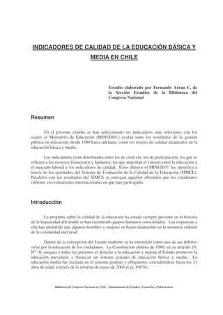 INDICADORES DE CALIDAD DE LA EDUCACIÓN BÁSICA Y
                                          MEDIA EN CHILE




                                                        Estudio elaborado por Fernando Arrau C. de
                                                        la Sección Estudios de la Biblioteca del
                                                        Congreso Nacional



Resumen

       En el presente estudio se han seleccionado los indicadores más relevantes con los
cuales el Ministerio de Educación (MINEDUC) evalúa tanto los resultados de la gestión
pública en educación, desde 1990 hacia adelante, como los niveles de calidad alcanzados en la
educación básica y media.

        Los indicadores están distribuidos entre los de contexto, los de participación, los que se
refieren a los recursos financieros y humanos, los que muestran el vínculo entre la educación y
el mercado laboral y los indicadores de calidad. Estos últimos el MINEDUC los identifica a
través de los resultados del Sistema de Evaluación de la Calidad de la Educación (SIMCE).
Paralelos con los resultados del SIMCE se entregan aquellos obtenidos por los estudiantes
chilenos en evaluaciones internacionales en que han participado.



Introducción

        La pregunta sobre la calidad de la educación ha estado siempre presente en la historia
de la humanidad allí donde se han encontrado grupos humanos consolidados. Las respuestas a
ella han permitido que algunos hombres y mujeres se hayan mantenido en la memoria cultural
de la comunidad universal.

       Dentro de la concepción del Estado moderno se ha entendido como uno de sus deberes
velar por la educación de los ciudadanos. La Constitución chilena de 1980, en su artículo 19,
Nº 10, asegura a todas las personas el derecho a la educación y ordena al Estado promover la
educación parvularia y financiar un sistema gratuito de educación básica y media. La
educación media fue incluida en el sistema gratuito y obligatorio, extendiéndose hasta los 21
años de edad, a través de la reforma de mayo de 2003 (Ley 19876).



              Biblioteca del Congreso Nacional de Chile - Departamento de Estudios, Extensión y Publicaciones
 