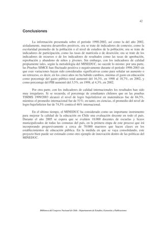 42


Conclusiones

        La información presentada sobre el período 1990-2002, así como la del año 2002,
aisladamente, muestra desarrollos positivos, ora se trate de indicadores de contexto, como la
escolaridad promedio de la población o el nivel de estudios de la población; ora se trate de
indicadores de participación, como las tasas de matrícula o de deserción; ora se trate de los
indicadores de recursos o de los indicadores de resultados como las tasas de aprobación,
reprobación y abandono de niños y jóvenes. Sin embargo, con los indicadores de calidad
propiamente tales, según la metodología del MINEDUC, no sucede lo mismo: por una parte,
las Pruebas SIMCE han fluctuado positiva o negativamente durante el período 1998-2003 sin
que esas variaciones hayan sido consideradas significativas como para señalar un aumento o
un retroceso, es decir, en los cinco años no ha habido cambios, mientas el gasto en educación
como porcentaje del gasto público total aumentó del 16,3%, en 1998 al 18,7%, en 2002, y
como porcentaje del PIB aumentó del 3,5%, en 1998, al 4,3%, en 2002.

       Por otra parte, con los indicadores de calidad internacionales los resultados han sido
muy irregulares. Si se recuerda, el porcentaje de estudiantes chilenos que en las pruebas
TIMMS 1999/2003 alcanzó el nivel de logro bajo/inferior en matemáticas fue de 84,5%,
mientras el promedio internacional fue de 51%; en tanto, en ciencias, el promedio del nivel de
logro bajo/inferior fue de 74,5% contra el 46% internacional.

       En el último tiempo, el MINEDUC ha considerado como un importante instrumento
para mejorar la calidad de la educación en Chile una evaluación docente en todo el país.
Durante el año 2005 se espera que se evalúen 18.000 docentes de escuelas y liceos
municipalizados de todas las comunas del país, en la primera etapa de este proceso que irá
incorporando progresivamente a cerca de 70.000 maestros que hacen clases en los
establecimientos de educación pública. En la medida en que se vaya consolidando, este
proyecto bien puede ser estimado como otro ejemplo de innovación dentro de las políticas del
MINEDUC.




             Biblioteca del Congreso Nacional de Chile - Departamento de Estudios, Extensión y Publicaciones
 