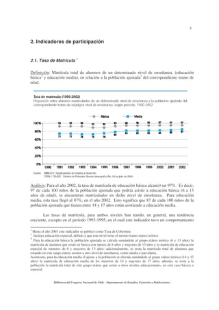 5


2. Indicadores de participación


2.1. Tasa de Matrícula 1

Definición: Matrícula total de alumnos de un determinado nivel de enseñanza, (educación
básica2 y educación media), en relación a la población ajustada3 del correspondiente tramo de
edad.




Análisis: Para el año 2002, la tasa de matrícula de educación básica alcanzó un 97%. Es decir,
97 de cada 100 niños de la población ajustada que podría asistir a educación básica (6 a 13
años de edad), se encuentran matriculados en dicho nivel de enseñanza. Para educación
media, esta tasa llegó al 87%, en el año 2002. Esto significa que 87 de cada 100 niños de la
población ajustada que tienen entre 14 y 17 años están asistiendo a educación media.

       Las tasas de matrícula, para ambos niveles han tenido, en general, una tendencia
creciente, excepto en el período 1993-1995, en el cual este indicador tuvo un comportamiento

1
  Hasta el año 2001 este indicador se publicó como Tasa de Cobertura
2
  Incluye educación especial, debido a que este nivel tiene el mismo tramo etáreo teórico
3
  Para la educación básica la población ajustada se calcula sumándole al grupo etáreo teórico (6 y 13 años) la
matrícula de alumnos que están en básica con menos de 6 años y mayores de 13 años y la matrícula de educación
especial de menores de 6 y mayores de 13 años; adicionalmente, se resta la matrícula total de alumnos que
estando en este rango etáreo asisten a otro nivel de enseñanza, como media o parvularia.
Asimismo, para la educación media el ajuste a la población se efectúa sumándole al grupo etáreo teórico (14 y 17
años) la matrícula de educación media de los menores de 14 y mayores de 17 años; además, se resta a la
población la matrícula total de este grupo etáreo que asiste a otros niveles educacionales, en este caso básica o
especial.


                Biblioteca del Congreso Nacional de Chile - Departamento de Estudios, Extensión y Publicaciones
 