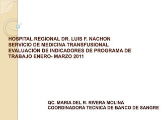 HOSPITAL REGIONAL DR. LUIS F. NACHON
SERVICIO DE MEDICINA TRANSFUSIONAL
EVALUACIÓN DE INDICADORES DE PROGRAMA DE
TRABAJO ENERO- MARZO 2011




            QC. MARIA DEL R. RIVERA MOLINA
            COORDINADORA TECNICA DE BANCO DE SANGRE
 