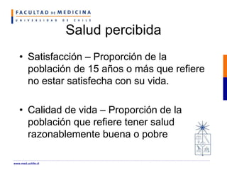 Salud percibida
• Satisfacción – Proporción de la
población de 15 años o más que refiere
no estar satisfecha con su vida.
• Calidad de vida – Proporción de la
población que refiere tener salud
razonablemente buena o pobre
www.med.uchile.cl
 