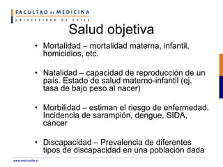 Salud objetiva
• Mortalidad – mortalidad materna, infantil,
homicidios, etc.
• Natalidad – capacidad de reproducción de un
país. Estado de salud materno-infantil (ej.
tasa de bajo peso al nacer)
• Morbilidad – estiman el riesgo de enfermedad.
Incidencia de sarampión, dengue, SIDA,
cáncer
• Discapacidad – Prevalencia de diferentes
tipos de discapacidad en una población dada
www.med.uchile.cl
 