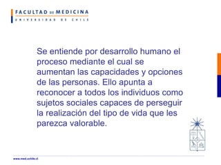 Se entiende por desarrollo humano el
proceso mediante el cual se
aumentan las capacidades y opciones
de las personas. Ello apunta a
reconocer a todos los individuos como
sujetos sociales capaces de perseguir
la realización del tipo de vida que les
parezca valorable.
www.med.uchile.cl
 