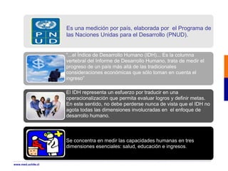 Es una medición por país, elaborada por el Programa de
las Naciones Unidas para el Desarrollo (PNUD).
“...el Índice de Desarrollo Humano (IDH)... Es la columna
vertebral del Informe de Desarrollo Humano, trata de medir el
progreso de un país más allá de las tradicionales
consideraciones económicas que sólo toman en cuenta el
ingreso”
El IDH representa un esfuerzo por traducir en una
operacionalización que permita evaluar logros y definir metas.
En este sentido, no debe perderse nunca de vista que el IDH no
agota todas las dimensiones involucradas en el enfoque de
desarrollo humano.
Se concentra en medir las capacidades humanas en tres
dimensiones esenciales: salud, educación e ingresos.
www.med.uchile.cl
 