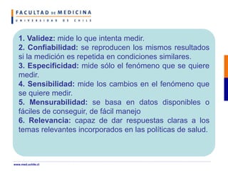 1. Validez: mide lo que intenta medir.
2. Confiabilidad: se reproducen los mismos resultados
si la medición es repetida en condiciones similares.
3. Especificidad: mide sólo el fenómeno que se quiere
medir.
4. Sensibilidad: mide los cambios en el fenómeno que
se quiere medir.
5. Mensurabilidad: se basa en datos disponibles o
fáciles de conseguir, de fácil manejo
6. Relevancia: capaz de dar respuestas claras a los
temas relevantes incorporados en las políticas de salud.
www.med.uchile.cl
 