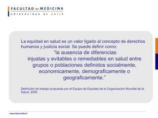 La equidad en salud es un valor ligado al concepto de derechos
humanos y justicia social. Se puede definir como:
“la ausencia de diferencias
injustas y evitables o remediables en salud entre
grupos o poblaciones definidos socialmente,
economicamente, demograficamente o
geograficamente.”
Definición de trabajo propuesta por el Equipo de Equidad de la Organización Mundial de la
Salud. 2005
www.med.uchile.cl
 