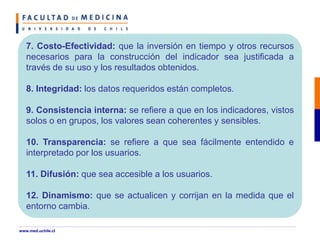 7. Costo-Efectividad: que la inversión en tiempo y otros recursos
necesarios para la construcción del indicador sea justificada a
través de su uso y los resultados obtenidos.
8. Integridad: los datos requeridos están completos.
9. Consistencia interna: se refiere a que en los indicadores, vistos
solos o en grupos, los valores sean coherentes y sensibles.
10. Transparencia: se refiere a que sea fácilmente entendido e
interpretado por los usuarios.
11. Difusión: que sea accesible a los usuarios.
12. Dinamismo: que se actualicen y corrijan en la medida que el
entorno cambia.
www.med.uchile.cl
 