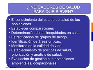 • El conocimiento del estado de salud de las
poblaciones.
• Establecer comparaciones
• Determinación de las inequidades en salud.
• Estratificación de grupos de riesgo.
• Identificación de áreas críticas.
• Monitoreo de la calidad de vida.
• Establecimiento de políticas de salud,
priorización y análisis de salud.
• Evaluación de gestión e intervenciones
ambientales, ocupacionales.
¿INDICADORES DE SALUD
PARA QUE SIRVEN?
www.med.uchile.cl
 
