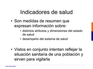 Indicadores de salud
• Son medidas de resumen que
expresan información sobre:
• distintos atributos y dimensiones del estado
de salud
• desempeño del sistema de salud
• Vistos en conjunto intentan reflejar la
situación sanitaria de una población y
sirven para vigilarla
www.med.uchile.cl
 