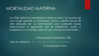 MORTALIDAD MATERNA
La OMS define la mortalidad materna como "la muerte de
una mujer durante su embarazo, parto o dentro de los 42
días después de su terminación, por cualquier causa
relacionada o agravada por el embarazo, parto o
puerperio o su manejo, pero no por causas accidentales".
# De Muertes Maternas x 100
Tasa M. Materna = ----------------------------------------
# De Nacidos Vivos
 