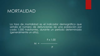 MORTALIDAD
La tasa de mortalidad es el indicador demográfico que
señala el número de defunciones de una población por
cada 1.000 habitantes, durante un período determinado
(generalmente un año).
F x 1.00
M = --------------------
P
 