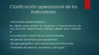 Clasificación operacional de los
indicadores
Indicadores epidemiológicos
Se utilizan para estimar la magnitud y trascendencia de
una situación determinada. Siempre deben estar referidos
a:
•La población a partir de la cual se calculan,
•El periodo de tiempo que representan,
•El lugar geográfico del cual proviene la información
(Variables de persona, de tiempo y de lugar)
 