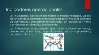 Indicadores operacionales
Los indicadores operacionales miden el trabajo realizado, ya sea
en función de la cantidad o de la calidad de él. Miden la cantidad
de actividades y procedimientos realizados, en relación con metas
o estándares establecidos previamente.
Los indicadores operacionales que miden calidad de trabajo
pueden ser de tres tipos: de productividad, de costo promedio y
de calidad técnica.
 