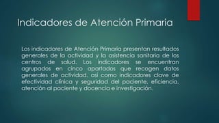 Indicadores de Atención Primaria
Los indicadores de Atención Primaria presentan resultados
generales de la actividad y la asistencia sanitaria de los
centros de salud. Los indicadores se encuentran
agrupados en cinco apartados que recogen datos
generales de actividad, así como indicadores clave de
efectividad clínica y seguridad del paciente, eficiencia,
atención al paciente y docencia e investigación.
 