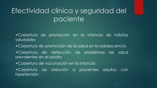 Efectividad clínica y seguridad del
paciente
•Cobertura de promoción en la infancia de hábitos
saludables
•Cobertura de promoción de la salud en la adolescencia
•Cobertura de detección de problemas de salud
prevalentes en el adulto
•Cobertura de vacunación en la infancia
•Cobertura de atención a pacientes adultos con
hipertensión
 