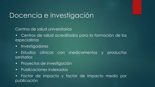 Docencia e investigación
Centros de salud universitarios
• Centros de salud acreditados para la formación de los
especialistas
• Investigadores
• Estudios clínicos con medicamentos y productos
sanitarios
• Proyectos de investigación
• Publicaciones indexadas
• Factor de impacto y factor de impacto medio por
publicación
 